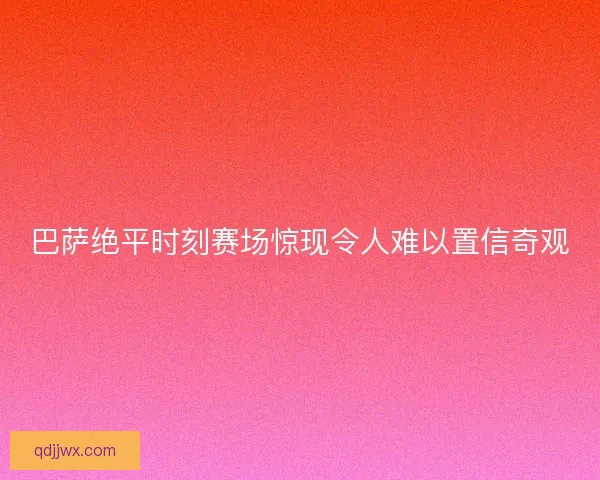 巴萨绝平时刻赛场惊现令人难以置信奇观 巴萨绝平时刻赛场惊现令人难以置信奇观