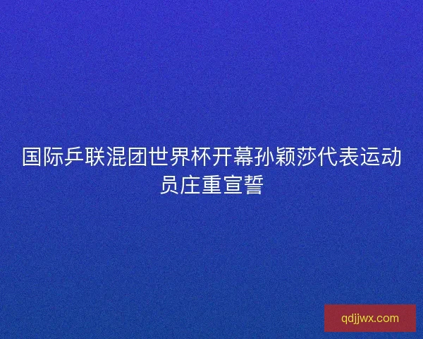 国际乒联混团世界杯开幕孙颖莎代表运动员庄重宣誓