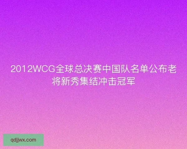 2012WCG全球总决赛中国队名单公布老将新秀集结冲击冠军 2012WCG全球总决赛中国队名单公布老将新秀集结冲击冠军