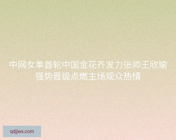 中网女单首轮中国金花齐发力张帅王欣瑜强势晋级点燃主场观众热情