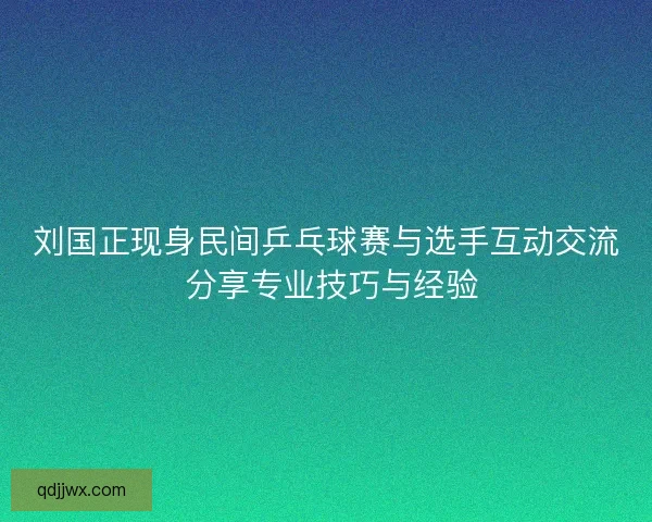 刘国正现身民间乒乓球赛与选手互动交流 分享专业技巧与经验 刘国正现身民间乒乓球赛与选手互动交流 分享专业技巧与经验