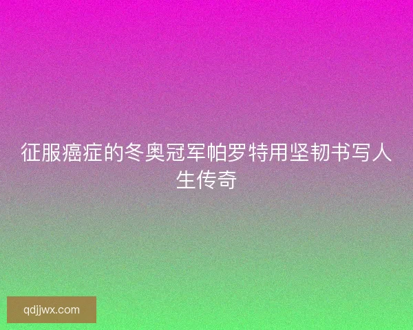 征服癌症的冬奥冠军帕罗特用坚韧书写人生传奇