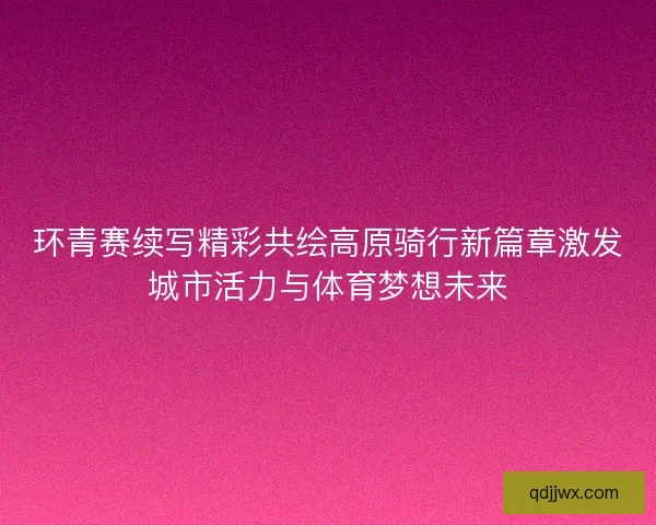 环青赛续写精彩共绘高原骑行新篇章激发城市活力与体育梦想未来