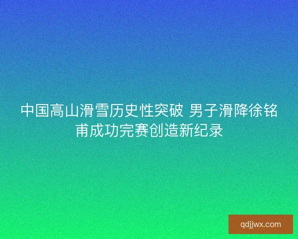中国高山滑雪历史性突破 男子滑降徐铭甫成功完赛创造新纪录