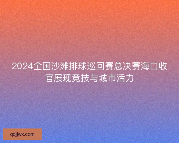2024全国沙滩排球巡回赛总决赛海口收官展现竞技与城市活力
