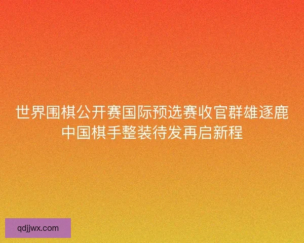 世界围棋公开赛国际预选赛收官群雄逐鹿中国棋手整装待发再启新程
